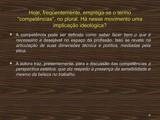 Hoje, freqüentemente, emprega-se o termoHoje, freqüentemente, emprega-se o termo
"competências", no plural. Há nesse movimento uma"competências", no plural. Há nesse movimento uma
implicação ideológica?implicação ideológica?
 A competência pode ser definida comoA competência pode ser definida como saber fazer bem o que ésaber fazer bem o que é
necessário enecessário e desejável no espaço da profissão. Isso se reveladesejável no espaço da profissão. Isso se revela nana
articulação de suas dimensões técnica e política, mediadas pelaarticulação de suas dimensões técnica e política, mediadas pela
ética.ética.
 A autora traz, presentemente, para a discussão das competênciasA autora traz, presentemente, para a discussão das competências aa
perspectiva estética, que diz respeito à presença da sensibilidade eperspectiva estética, que diz respeito à presença da sensibilidade e
mesmo da beleza no trabalho.mesmo da beleza no trabalho.
66
 