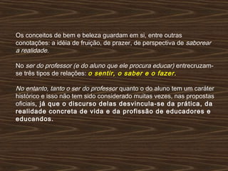 Os conceitos de bem e beleza guardam em si, entre outras
conotações: a idéia de fruição, de prazer, de perspectiva de saborear
a realidade.
No ser do professor (e do aluno que ele procura educar) entrecruzam-
se três tipos de relações: o sentir, o saber e o fazer.
No entanto, tanto o ser do professor quanto o do aluno tem um caráter
histórico e isso não tem sido considerado muitas vezes, nas propostas
oficiais, já que o discurso delas desvincula-se da prática, da
realidade concreta de vida e da profissão de educadores e
educandos.
 
