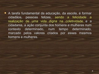  A tarefa fundamental da educação, da escola, é formarA tarefa fundamental da educação, da escola, é formar
cidadãos, pessoas felizes,cidadãos, pessoas felizes, sendo a felicidade asendo a felicidade a
realização de uma vida digna na coletividaderealização de uma vida digna na coletividade e ae a
cidadania, a ação conjunta dos homens e mulheres numcidadania, a ação conjunta dos homens e mulheres num
contexto determinado, num tempo determinado,contexto determinado, num tempo determinado,
marcado pelos valores criados por esses mesmosmarcado pelos valores criados por esses mesmos
homens e mulheres.homens e mulheres.
88
 