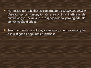  No núcleo do trabalho de construção daNo núcleo do trabalho de construção da cidadania está ocidadania está o
desafio dadesafio da comunicação. O ensino é a instância decomunicação. O ensino é a instância de
comunicação. A aula é o espaço/tempo privilegiado dacomunicação. A aula é o espaço/tempo privilegiado da
comunicação didática.comunicação didática.
 Tendo em vista, a colocação anterior, a autora se propõeTendo em vista, a colocação anterior, a autora se propõe
a investigar as seguintes questões:a investigar as seguintes questões:
 