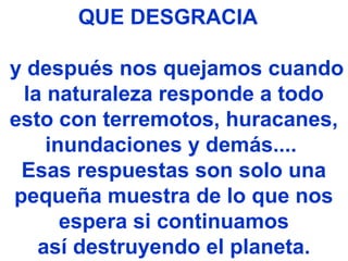QUE DESGRACIA
y después nos quejamos cuando
la naturaleza responde a todo
esto con terremotos, huracanes,
inundaciones y demás....
Esas respuestas son solo una
pequeña muestra de lo que nos
espera si continuamos
así destruyendo el planeta.
 