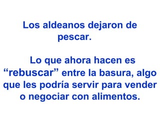 Los aldeanos dejaron de
pescar.
Lo que ahora hacen es
“rebuscar” entre la basura, algo
que les podría servir para vender
o negociar con alimentos.
 