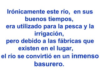 Irónicamente este río,  en sus buenos tiempos,  era utilizado para la pesca y la irrigación,  pero debido a las fábricas que existen en el lugar,      el río se convirtió en un  inmenso basurero .   