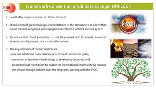 Framework Convention on Climate Change (UNFCCC)
• Lead to the implementation of Kyoto Protocol
• Stabilization of greenhouse gas concentrations in the atmosphere at a level that
would prevent dangerous anthropogenic interference with the climate system
• To ensure that food production is not threatened and to enable economic
development to proceed in a sustainable manner.
• The key elements of the convention are:
-new and additional financial resources to meet convention goals;
-promotion of transfer of technology to developing countries; and
-an institutional mechanism to enable the international community to manage
the climate change problem over the long term, working with the IPCC.
 