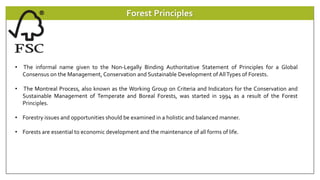 Forest Principles
• The informal name given to the Non-Legally Binding Authoritative Statement of Principles for a Global
Consensus on the Management, Conservation and Sustainable Development of AllTypes of Forests.
• The Montreal Process, also known as the Working Group on Criteria and Indicators for the Conservation and
Sustainable Management of Temperate and Boreal Forests, was started in 1994 as a result of the Forest
Principles.
• Forestry issues and opportunities should be examined in a holistic and balanced manner.
• Forests are essential to economic development and the maintenance of all forms of life.
 