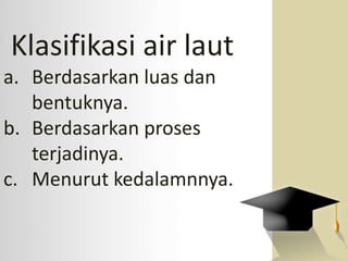 Klasifikasi air laut
a. Berdasarkan luas dan
bentuknya.
b. Berdasarkan proses
terjadinya.
c. Menurut kedalamnnya.