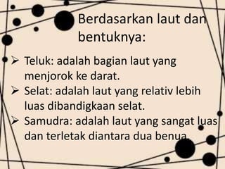 Berdasarkan laut dan
bentuknya:
Teluk: adalah bagian laut yang
menjorok ke darat.
Selat: adalah laut yang relativ lebih
luas dibandigkaan selat.
Samudra: adalah laut yang sangat luas
dan terletak diantara dua benua.