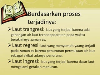 Berdasarkan proses
terjadinya:
Laut trangresi: laut yang terjadi karena ada
genangan air laut terhadapdaratan pada waktu
berakhirnya zaman es.
Laut regresi: laut yang menyempit yaang terjadi
pada zaman es karena penurunan permukaan air laut
sebagai akibat adanya penuruna.
Laut ingresi: laut yang terjadi karena dasar laut
mengalami gerakan menurun.