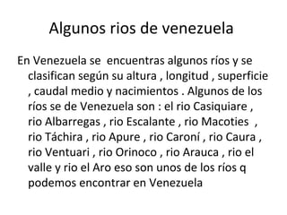Algunos rios de venezuela
En Venezuela se encuentras algunos ríos y se
clasifican según su altura , longitud , superficie
, caudal medio y nacimientos . Algunos de los
ríos se de Venezuela son : el rio Casiquiare ,
rio Albarregas , rio Escalante , rio Macoties ,
rio Táchira , rio Apure , rio Caroní , rio Caura ,
rio Ventuari , rio Orinoco , rio Arauca , rio el
valle y rio el Aro eso son unos de los ríos q
podemos encontrar en Venezuela
 