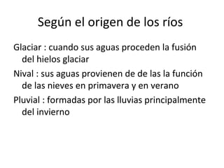 Según el origen de los ríos
Glaciar : cuando sus aguas proceden la fusión
del hielos glaciar
Nival : sus aguas provienen de de las la función
de las nieves en primavera y en verano
Pluvial : formadas por las lluvias principalmente
del invierno
 