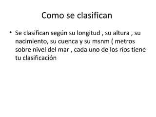 Como se clasifican
• Se clasifican según su longitud , su altura , su
nacimiento, su cuenca y su msnm ( metros
sobre nivel del mar , cada uno de los ríos tiene
tu clasificación
 