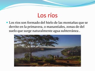 Los ríos
Los ríos son formado del hielo de las montañas que se
derrite en la primavera, o manantiales, zonas de del
suelo que surge naturalmente agua subterránea .
