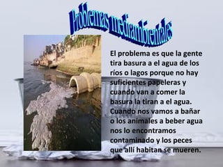 El problema es que la gente
tira basura a el agua de los
ríos o lagos porque no hay
suficientes papeleras y
cuando van a comer la
basura la tiran a el agua.
Cuando nos vamos a bañar
o los animales a beber agua
nos lo encontramos
contaminado y los peces
que allí habitan se mueren.
 