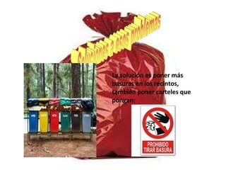 La solución es poner más
basuras en los recintos,
también poner carteles que
pongan:
 