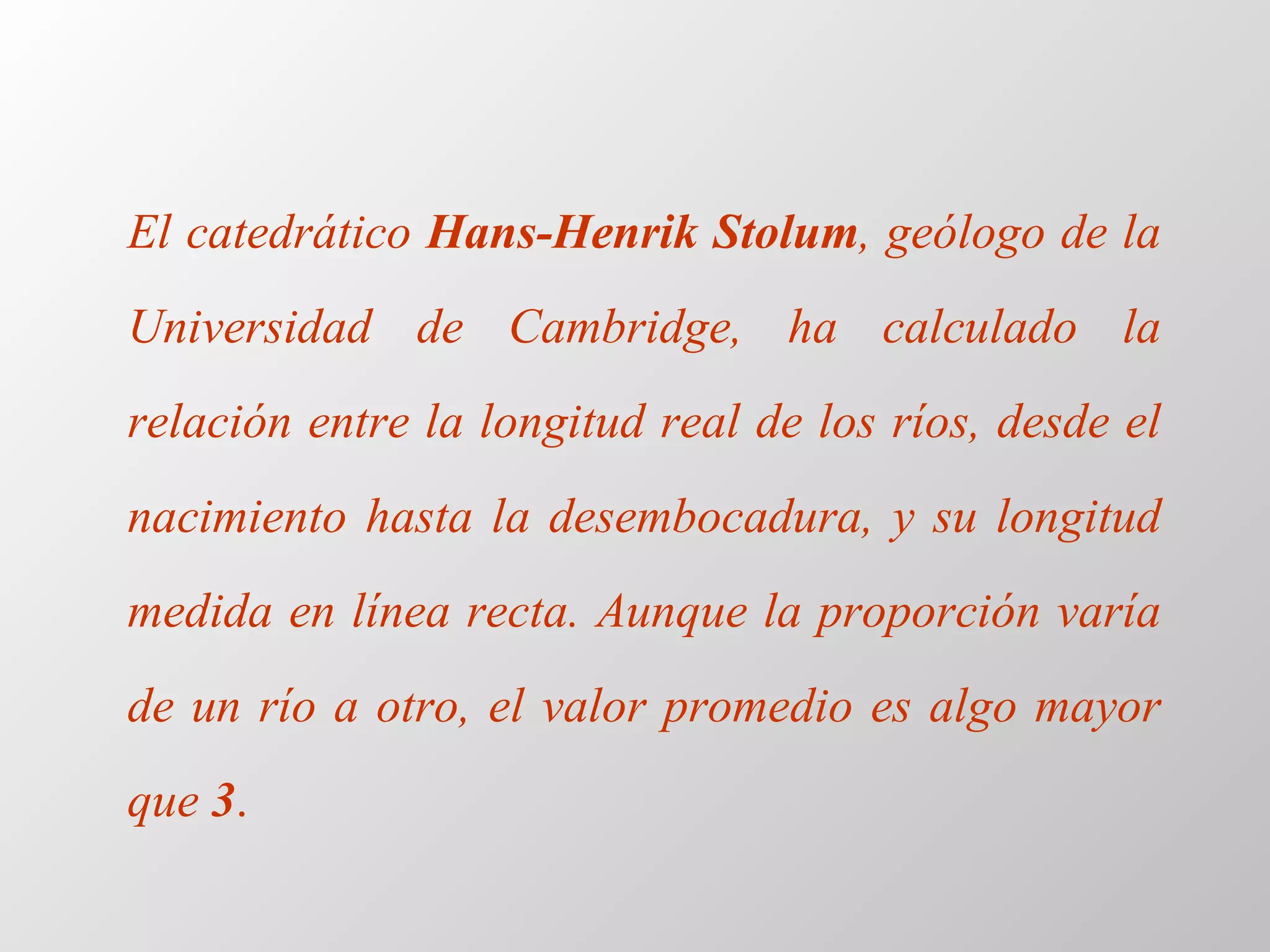 El  catedrático  Hans-Henrik Stolum , geólogo de la Universidad de Cambridge, ha calculado la relación entre la longitud real de los ríos, desde el nacimiento hasta la desembocadura, y su longitud medida en línea recta. Aunque la proporción varía de un río a otro, el valor promedio es algo mayor que  3 . 