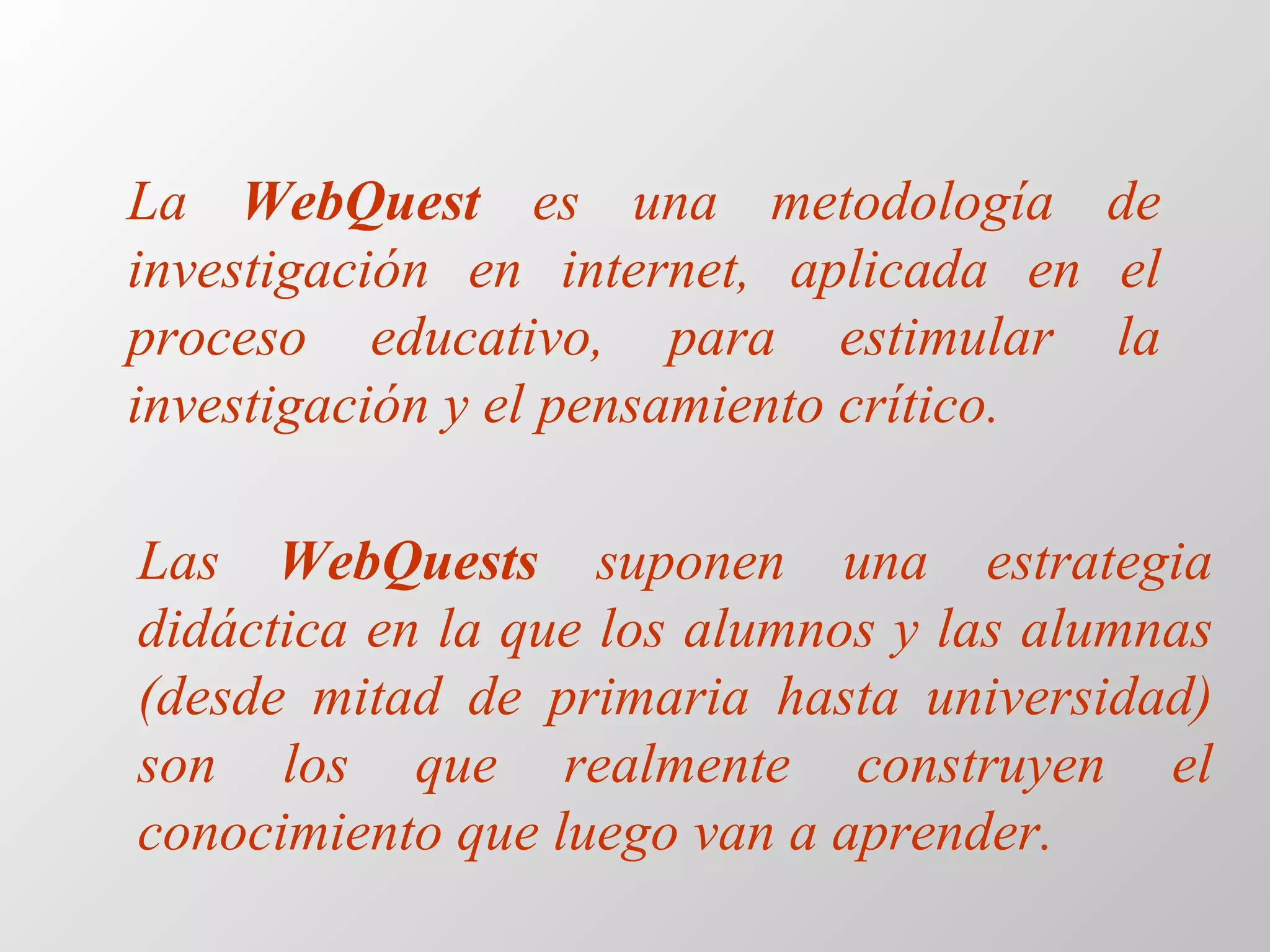 La  WebQuest  es una metodología de investigación en internet, aplicada en el proceso educativo, para estimular la investigación y el pensamiento crítico. Las  WebQuests  suponen una estrategia didáctica en la que los alumnos y las alumnas (desde mitad de primaria hasta universidad) son los que realmente construyen el conocimiento que luego van a aprender.   