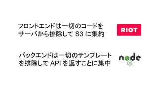 フロントエンドは一切のコードを
サーバから排除して S3 に集約
バックエンドは一切のテンプレート
を排除して API を返すことに集中
 