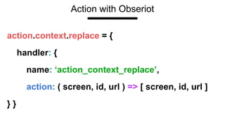 Action with Obseriot
action.context.replace = {
handler: {
name: ‘action_context_replace’,
action: ( screen, id, url ) => [ screen, id, url ]
} }
 