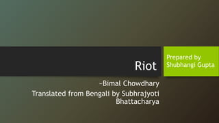 Riot
~Bimal Chowdhary
Translated from Bengali by Subhrajyoti
Bhattacharya
Prepared by
Shubhangi Gupta
 
