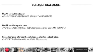 RENAULT DIALOGUE
RENAULT DIALOGUE:
O APP será integrado com:
» VOICE » SALES FORCE » REDE (concessionárias gps) » MY RENAULT
Parcerias* para oferecer benefícios aos clientes cadastrados:
» SPOTIFY PREMIUM » MILHAS SMILES (*até o momento)
O APP será utilizado por:
» CLIENTES PROPRIETÁRIOS RENAULT » PROSPECTS
 