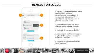 RENAULT DIALOGUE
RENAULT DIALOGUE:
A  interface  é  criada  para  facilitar  o  acesso  
às  informações,  u7lizando  
comportamentos  comuns  à  apps  de  
mensagens  para  que  a  curva  de  
aprendizagem  seja  menor  durante  os  
primeiros  processos  de  uso.  
  
1  -­‐  Acesso  à  informações  com  pouca  
interação,  porém  em  lugar  exclusivo  
  
2  -­‐  Indicação  de  mensagens  não-­‐lidas  
  
3  -­‐  Acesso  rápido  às  úl7mas  mensagens  e  
à  ações  rápidas  na  própria  mensagem  
facilitando  a  interação.  
  
4  -­‐  Visualização  das  úl7mas  ofertas  de  
forma  mais  prá7ca  
21
4
3
 