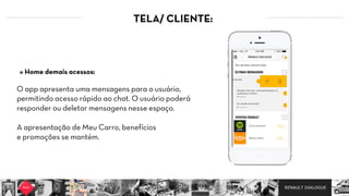 RENAULT DIALOGUE
TELA/ CLIENTE:
O app apresenta uma mensagens para o usuário,
permitindo acesso rápido ao chat. O usuário poderá
responder ou deletar mensagens nesse espaço.  
A apresentação de Meu Carro, benefícios
e promoções se mantém.
» Home demais acessos:
 