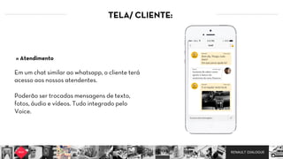 RENAULT DIALOGUE
TELA/ CLIENTE:
Em um chat similar ao whatsapp, o cliente terá
acesso aos nossos atendentes.
Poderão ser trocadas mensagens de texto,
fotos, áudio e vídeos. Tudo integrado pelo
Voice.
» Atendimento
 