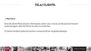 RENAULT DIALOGUE
TELA/ CLIENTE:
Área de cliente Renault para informações sobre o seu veículo, sendo possível imputar
quilometragem, data de última revisão, troca de óleo.  
O cliente também poderá encontrar concessionárias via geolocalização.
» Meu Carro
 