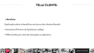 RENAULT DIALOGUE
TELA/ CLIENTE:
Explicação sobre os benefícios exclusivos dos clientes Renault:
• Assinatura Premium de Spotify por código;  
• Milhas Smiles por meio de interações no aplicativo.
» Benefícios
 