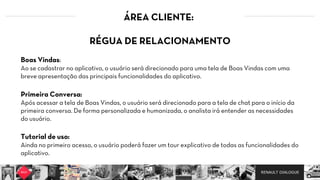 RENAULT DIALOGUE
ÁREA CLIENTE:
RÉGUA DE RELACIONAMENTO  
  
Boas Vindas:   
Ao se cadastrar no aplicativo, o usuário será direcionado para uma tela de Boas Vindas com uma
breve apresentação das principais funcionalidades do aplicativo.  
Primeira Conversa:   
Após acessar a tela de Boas Vindas, o usuário será direcionado para a tela de chat para o início da
primeira conversa. De forma personalizada e humanizada, o analista irá entender as necessidades
do usuário.  
Tutorial de uso:   
Ainda no primeiro acesso, o usuário poderá fazer um tour explicativo de todas as funcionalidades do
aplicativo.  
 