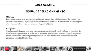 RENAULT DIALOGUE
ÁREA CLIENTE:
RÉGUA DE RELACIONAMENTO  
  
Ofertas:
Para encorajar o acesso frequente ao aplicativo, iremos disponibilizar ofertas do, Renault que
sejam sincronizadas ao MyRenault. Essas ofertas serão deﬁnidas de acordo com as informações
disponíveis na tela meu carro e enviadas via push notiﬁcation.  
Pesquisas:  
O aplicativo ainda pode ser usado para pesquisas de opinião. É possível elaborar pesquisas de
satisfação, comportamento e preferência, que serão enviadas aos usuários via push notiﬁcation.  
Iremos incentivar a participação nas pesquisas por meio de ofertas e brindes de empresas
parceiras, como Spotify e Smiles.
 