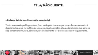 RENAULT DIALOGUE
TELA/ NÃO CLIENTE:
Tanto na área de perﬁl quando na área vindo pela home na parte de ofertas, o usuário é
direcionado para o formulário de interesse, igual ao mobile site, podendo inclusive abrir no
app o mesmo formulário, sendo importante somente ter diferenciação em tagueamento.
» Cadastro de interesse (form web to opportunity):
 