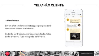 RENAULT DIALOGUE
TELA/ NÃO CLIENTE:
Em um chat similar ao whatsapp, o prospect terá
acesso aos nossos atendentes.  
Poderão ser trocadas mensagens de texto, fotos,
áudio e vídeos. Tudo integrado pelo Voice.
» Atendimento
 