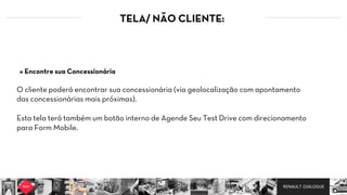 RENAULT DIALOGUE
TELA/ NÃO CLIENTE:
O cliente poderá encontrar sua concessionária (via geolocalização com apontamento
das concessionárias mais próximas).
Esta tela terá também um botão interno de Agende Seu Test Drive com direcionamento
para Form Mobile.
» Encontre sua Concessionária
 