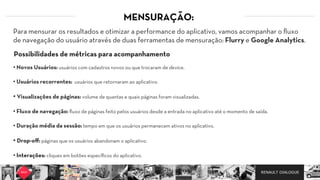 RENAULT DIALOGUE
Para mensurar os resultados e otimizar a performance do aplicativo, vamos acompanhar o ﬂuxo
de navegação do usuário através de duas ferramentas de mensuração: Flurry e Google Analytics.
Possibilidades de métricas para acompanhamento
• Novos Usuários: usuários com cadastros novos ou que trocaram de device.
• Usuários recorrentes: usuários que retornaram ao aplicativo.
• Visualizações de páginas: volume de quantas e quais páginas foram visualizadas.
• Fluxo de navegação: ﬂuxo de páginas feito pelos usuários desde a entrada no aplicativo até o momento de saída.
• Duração média da sessão: tempo em que os usuários permanecem ativos no aplicativo.
• Drop-oﬀ: páginas que os usuários abandonam o aplicativo.
• Interações: cliques em botões especíﬁcos do aplicativo.
MENSURAÇÃO:
 