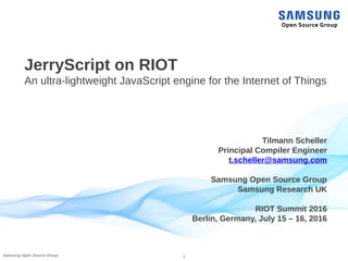 1Samsung Open Source Group
JerryScript on RIOT
An ultra-lightweight JavaScript engine for the Internet of Things
Tilmann Scheller
Principal Compiler Engineer
t.scheller@samsung.com
Samsung Open Source Group
Samsung Research UK
RIOT Summit 2016
Berlin, Germany, July 15 – 16, 2016
 