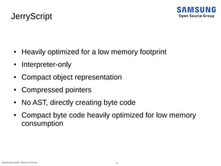 8Samsung Open Source Group
JerryScript
● Heavily optimized for a low memory footprint
● Interpreter-only
● Compact object representation
● Compressed pointers
● No AST, directly creating byte code
● Compact byte code heavily optimized for low memory
consumption
 