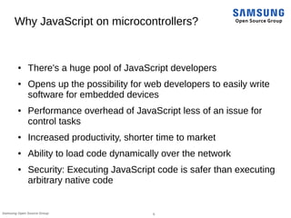 5Samsung Open Source Group
Why JavaScript on microcontrollers?
● There's a huge pool of JavaScript developers
● Opens up t...