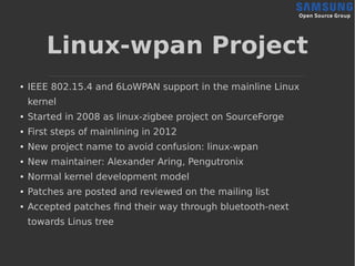 Linux-wpan Project
● IEEE 802.15.4 and 6LoWPAN support in the mainline Linux
kernel
● Started in 2008 as linux-zigbee proj...