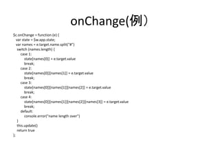 onChange(例）
$c.onChange = function (e) {
var state = $w.app.state;
var names = e.target.name.split("#")
switch (names.length) {
case 1:
state[names[0]] = e.target.value
break;
case 2:
state[names[0]][names[1]] = e.target.value
break;
case 3:
state[names[0]][names[1]][names[2]] = e.target.value
break;
case 4:
state[names[0]][names[1]][names[2]][names[3]] = e.target.value
break;
default:
console.error("name length over")
}
this.update()
return true
};
 