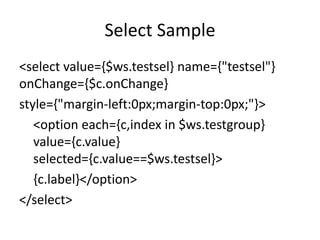 Select Sample
<select value={$ws.testsel} name={"testsel"}
onChange={$c.onChange}
style={"margin-left:0px;margin-top:0px;"}>
<option each={c,index in $ws.testgroup}
value={c.value}
selected={c.value==$ws.testsel}>
{c.label}</option>
</select>
 