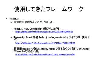 使用してきたフレームワーク
• React.js
– 非常に衝撃的なインパクトがあった。
– React.js, Flux, CofeeScriptで試作したメモ
https://qiita.com/mikeshimura/items/ccc225f2fc64f20fe656
– Typescript React 簡易 Redux ( redux, react-redux ライブラリ 使用せ
ず）
https://qiita.com/mikeshimura/items/6671f1ded7d811802f34
– 超簡単 Reactjs もうflux、store、reduxで悩まなくても良い。onChange
のhandlerも記述不要。
https://qiita.com/mikeshimura/items/178d71e0412d377acf36
 