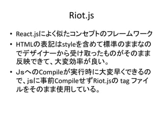 Riot.js
• React.jsによく似たコンセプトのフレームワーク
• HTMLの表記はstyleを含めて標準のままなの
でデザイナーから受け取ったものがそのまま
反映できて、大変効率が良い。
• ＪｓへのCompileが実行時に大変早くできるの
で、ｊｓに事前CompileせずRiot.jsの tag ファイ
ルをそのまま使用している。
 