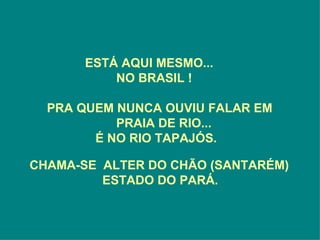 ESTÁ AQUI MESMO...
           NO BRASIL !

  PRA QUEM NUNCA OUVIU FALAR EM
           PRAIA DE RIO...
        É NO RIO TAPAJÓS.

CHAMA-SE ALTER DO CHÃO (SANTARÉM)
         ESTADO DO PARÁ.
 