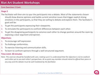 Riot Art Student Workshops
Core Exercises 2 Cont.
Stage 2
The facilitator will then aim to spur the participants into a debate. Most of the statements chosen
    should show diverse opinions and tackle current sensitive issues that trigger explicit strong
    emotions in the participants, so that they are willing to debate and explore them. The facilitator’s
    goals will be:
1. To get the participants expressing their viewpoints.
2. To stimulate the participants to confront differences between each other.
3. To get the disagreeing participants to convince each other to change position around the room by
    exposing a clear argument and opinion.
Objectives:
1. To encourage self expression.
2. To challenge conformities.
3. To exercise listening and communication skills.
4. To learn to confront opinions through a well structured argument.
Time Limit: 30 minutes
Note: This exercise should be handled with care, making sure it is understood that the objective is not to confront
    each other yet to see each other’s perspectives. At no point any member should intend to offend their peers in
    any way and the debate must be well mediated by the facilitator.




                                               Andrea De La Cruz Barral 09007114                                      15
 