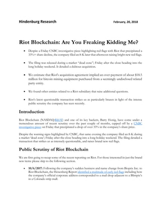 Hindenburg Research February, 20, 2018
Riot Blockchain: Are You Freaking Kidding Me?
• Despite a Friday CNBC investigative piece highlighting red flags with Riot that precipitated a
33%+ share decline, the company filed an 8-K later that afternoon raising bright new red flags.
• The filing was released during a market “dead zone”; Friday after the close heading into the
long holiday weekend. It detailed a dubious acquisition.
• We estimate that Riot's acquisition agreement implied an over-payment of about $18.5
million for bitcoin mining equipment purchased from a seemingly undisclosed related
party entity.
• We found other entities related to a Riot subsidiary that raise additional questions.
• Riot’s latest questionable transaction strikes us as particularly brazen in light of the intense
public scrutiny the company has seen recently.
Introduction
Riot Blockchain (NASDAQ:RIOT) and one of its key backers, Barry Honig, have come under a
tremendous amount of recent scrutiny over the past couple of months, capped off by a CNBC
investigative piece on Friday that precipitated a drop of over 33% in the company’s share price.
Despite the warning signs highlighted by CNBC, that same evening the company filed an 8-K during
a market ‘dead zone’; Friday after the close heading into a long holiday weekend. The filing detailed a
transaction that strikes us as intensely questionable, and raises brand new red flags.
Public Scrutiny of Riot Blockchain
We are first going to recap some of the recent reporting on Riot. For those interested in just the brand
new items please skip to the following section.
• 10/6/2017: Following the company’s sudden business and name change from Bioptix Inc. to
Riot Blockchain, the Heisenberg Report identified a multitude of early red flags including how
the company’s official corporate address corresponded to a mail drop adjacent to a Blimpie’s
in a Colorado strip mall.
 
