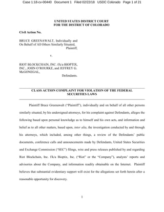 1
UNITED STATES DISTRICT COURT
FOR THE DISTRICT OF COLORADO
Civil Action No.
BRUCE GREENAWALT, Individually and
On Behalf of All Others Similarly Situated,
Plaintiff,
v.
RIOT BLOCKCHAIN, INC. f/k/a BIOPTIX,
INC., JOHN O’ROURKE, and JEFFREY G.
McGONEGAL,
Defendants.
______________________________________________________________________________
CLASS ACTION COMPLAINT FOR VIOLATION OF THE FEDERAL
SECURITIES LAWS
______________________________________________________________________________
Plaintiff Bruce Greenawalt (“Plaintiff”), individually and on behalf of all other persons
similarly situated, by his undersigned attorneys, for his complaint against Defendants, alleges the
following based upon personal knowledge as to himself and his own acts, and information and
belief as to all other matters, based upon, inter alia, the investigation conducted by and through
his attorneys, which included, among other things, a review of the Defendants’ public
documents, conference calls and announcements made by Defendants, United States Securities
and Exchange Commission (“SEC”) filings, wire and press releases published by and regarding
Riot Blockchain, Inc. f/k/a Bioptix, Inc. (“Riot” or the “Company”), analysts’ reports and
advisories about the Company, and information readily obtainable on the Internet. Plaintiff
believes that substantial evidentiary support will exist for the allegations set forth herein after a
reasonable opportunity for discovery.
Case 1:18-cv-00440 Document 1 Filed 02/22/18 USDC Colorado Page 1 of 21
 