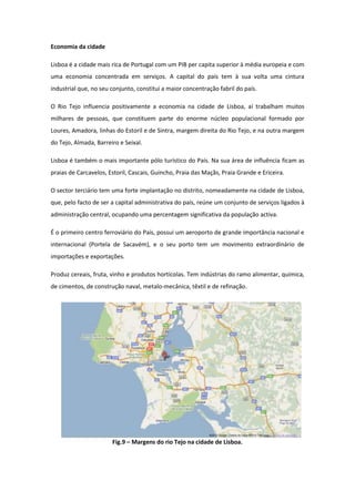 Economia da cidade

Lisboa é a cidade mais rica de Portugal com um PIB per capita superior à média europeia e com
uma economia concentrada em serviços. A capital do país tem à sua volta uma cintura
industrial que, no seu conjunto, constitui a maior concentração fabril do país.

O Rio Tejo influencia positivamente a economia na cidade de Lisboa, aí trabalham muitos
milhares de pessoas, que constituem parte do enorme núcleo populacional formado por
Loures, Amadora, linhas do Estoril e de Sintra, margem direita do Rio Tejo, e na outra margem
do Tejo, Almada, Barreiro e Seixal.

Lisboa é também o mais importante pólo turístico do País. Na sua área de influência ficam as
praias de Carcavelos, Estoril, Cascais, Guincho, Praia das Maçãs, Praia Grande e Ericeira.

O sector terciário tem uma forte implantação no distrito, nomeadamente na cidade de Lisboa,
que, pelo facto de ser a capital administrativa do país, reúne um conjunto de serviços ligados à
administração central, ocupando uma percentagem significativa da população activa.

É o primeiro centro ferroviário do País, possui um aeroporto de grande importância nacional e
internacional (Portela de Sacavém), e o seu porto tem um movimento extraordinário de
importações e exportações.

Produz cereais, fruta, vinho e produtos hortícolas. Tem indústrias do ramo alimentar, química,
de cimentos, de construção naval, metalo-mecânica, têxtil e de refinação.




                       Fig.9 – Margens do rio Tejo na cidade de Lisboa.
 