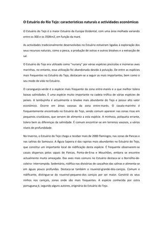 O Estuário do Rio Tejo: características naturais e actividades económicas

O Estuário do Tejo é o maior Estuário da Europa Ocidental, com uma área molhada variando
entre os 300 e os 350Km2, em função da maré.

As actividades tradicionalmente desenvolvidas no Estuário estiveram ligadas à exploração dos
seus recursos naturais, como a pesca, a produção de ostras e outros bivalves e a extracção de
sal.

O Estuário do Tejo era utilizado como "nursery" por várias espécies piscícolas e inúmeras aves
marinhas, no entanto, essa utilização foi abandonada devido à poluição. De entre as espécies
mais frequentes no Estuário do Tejo, destacam-se a seguir as mais importantes, bem como o
seu modo de vida no Estuário.

O carangueijo-verde é a espécie mais frequente da zona entre-marés e a que melhor tolera
baixas salinidades. È uma espécie muito importante na cadeia trófica de várias espécies de
peixes. A lambujinha é actualmente o bivalve mais abundante do Tejo e possui alto valor
económico. Ocorre em áreas vasosas da zona entre-marés. O cavalo-marinho é
frequentemente encontrado no Estuário do Tejo, sendo comum aparecer nas zonas ricas em
pequenos crustáceos, que servem de alimento a esta espécie. A minhoca, poliqueta errante,
tolera bem as diferenças da salinidade. É comum encontrar-se em terrenos vasosos, a vários
níveis de profundidade.

No Inverno, o Estuário do Tejo chega a receber mais de 2000 flamingos, nas zonas de Pancas e
nas salinas do Samouco. A Águia Sapeira é das rapinas mais abundantes no Estuário do Tejo,
que constitui um importante local de nidificação desta espécie. É frequente observarem-se
casais dispersos pelos sapais de Pancas, Ponta-de-Erva e Mouchões, embora se encontre
actualmente muito ameaçada. Das aves mais comuns no Estuário destaca-se o Borrelho-de-
coleira- interrompida. Sedentário, nidifica nas divisórias de cascalhos das salinas e alimenta-se
em águas pouco profundas. Destaca-se também o rouxinol-grande-dos-caniços. Comum e
nidificante, distingue-se do rouxinol-pequeno-dos caniços por ser maior. Constrói os seus
ninhos nos caniçais, zonas onde são mais frequentes. A espécie conhecida por ostra
portuguesa é, segundo alguns autores, originária do Estuário do Tejo.
 