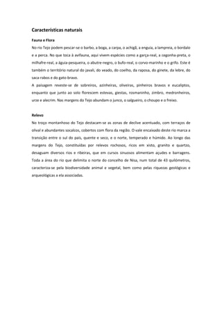 Características naturais
Fauna e Flora
No rio Tejo podem pescar-se o barbo, a boga, a carpa, o achigã, a enguia, a lampreia, o bordalo
e a perca. No que toca à avifauna, aqui vivem espécies como a garça-real, a cegonha-preta, o
milhafre-real, a águia-pesqueira, o abutre-negro, o bufo-real, o corvo-marinho e o grifo. Este é
também o território natural do javali, do veado, do coelho, da raposa, do ginete, da lebre, do
saca-rabos e do gato-bravo.
A paisagem reveste-se de sobreiros, azinheiras, oliveiras, pinheiros bravos e eucaliptos,
enquanto que junto ao solo florescem estevas, giestas, rosmaninho, zimbro, medronheiros,
urze e alecrim. Nas margens do Tejo abundam o junco, o salgueiro, o choupo e o freixo.


Relevo
No troço montanhoso do Tejo destacam-se as zonas de declive acentuado, com terraços de
olival e abundantes socalcos, cobertos com flora da região. O vale encaixado deste rio marca a
transição entre o sul do país, quente e seco, e o norte, temperado e húmido. Ao longo das
margens do Tejo, constituídas por relevos rochosos, ricos em xisto, granito e quartzo,
desaguam diversos rios e ribeiras, que em cursos sinuosos alimentam açudes e barragens.
Toda a área do rio que delimita o norte do concelho de Nisa, num total de 43 quilómetros,
caracteriza-se pela biodiversidade animal e vegetal, bem como pelas riquezas geológicas e
arqueológicas a ela associadas.
 